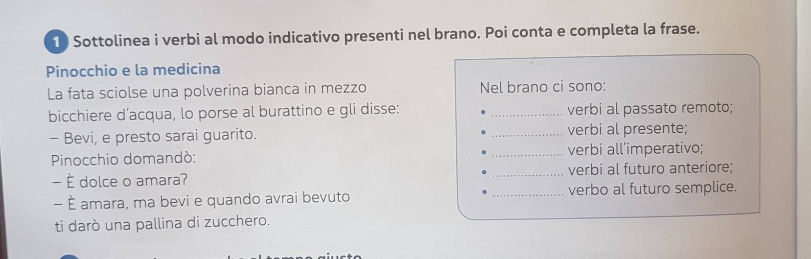 Sottolinea i verbi al modo indicativo presenti nel brano. Poi conta e completa la frase. 
Pinocchio e la medicina 
La fata sciolse una polverina bianca in mezzo Nel brano ci sono: 
bicchiere d’acqua, lo porse al burattino e gli disse: _verbi al passato remoto; 
- Bevi, e presto sarai guarito. 
_verbi al presente; 
Pinocchio domandò: _verbi all’imperativo; 
- È dolce o amara? _verbi al futuro anteriore; 
- È amara, ma bevi e quando avrai bevuto _verbo al futuro semplice. 
ti darò una pallina di zucchero.