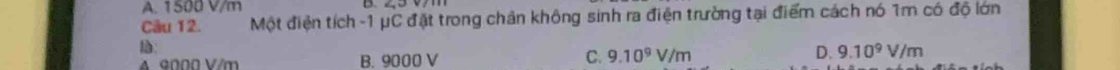A. 1500 V/m
Câu 12. Một điện tích -1 μC đặt trong chân không sinh ra điện trường tại điểm cách nó 1m có độ lớn
A 9000 V/m B. 9000 V C. 9.10^9V/m D. 9.10^9V/m