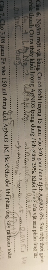Ngâm một vật bằng Cu có khối lượng 15 gam vào 340 gam dung dịch AgNO3 6%. Sau một thời gian 
_ 
nhấc thanh Cu ra thấy khối lượng AgNO3 trong dung dịch giảm 25%. Khối lượng của vật sau phản ứng là: 
_ 
_ 
_ 
Câu 7. Cho 3,08 gam Fe vào 150 ml dung dịch AgNO3 1M, lắc kỉ cho đến khi phản ứng xảy ra hoàn toàn