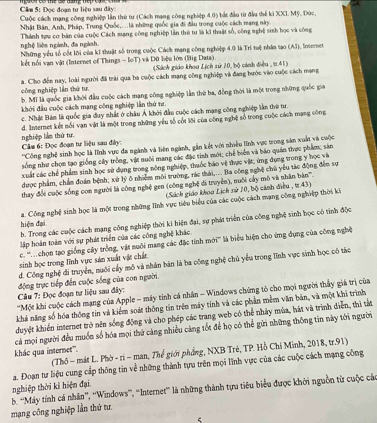 người có thể de đang tiếp cạn, cma se
*  Câu 5: Đọc đoạn tư liệu sau đây:
Cuộc cách mạng công nghiệp lần thứ tư (Cách mạng công nghiệp 4.0) bắt đầu từ đầu thế ki XXI. Mỹ, Đức,
Nhật Bản, Anh, Pháp, Trung Quốc,. là những quốc gia đi đầu trong cuộc cách mạng này.
Thành tựu cơ bản của cuộc Cách mạng công nghiệp lần thứ tư là kĩ thuật số, công nghệ sinh học và công
nghệ liên ngành, đa ngành.
Những yếu tố cốt lõi của kĩ thuật số trong cuộc Cách mạng công nghiệp 4.0 là Trí tuệ nhân tạo (AI), Internet
kết nối vạn vật (Internet of Things - IoT) và Dữ liệu lớn (Big Data).
(Sách giáo khoa Lịch sử 10, bộ cánh diều , tr.41)
a. Cho đến nay, loài người đã trải qua ba cuộc cách mạng công nghiệp và đang bước vào cuộc cách mạng
công nghiệp lần thứ tư.
b. Mĩ là quốc gia khởi đầu cuộc cách mạng công nghiệp lần thứ ba, đồng thời là một trong những quốc gia
khởi đầu cuộc cách mạng công nghiệp lần thứ tư.
c. Nhật Bản là quốc gia duy nhất ở châu Á khởi đầu cuộc cách mạng công nghiệp lần thứ tư.
d. Internet kết nối vạn vật là một trong những yếu tố cốt lõi của công nghệ số trong cuộc cách mạng công
nghiệp lần thứ tư.
Câu 6: Đọc đoạn tư liệu sau đây:
*Công nghệ sinh học là lĩnh vực đa ngành và liên ngành, gắn kết với nhiều lĩnh vực trong sản xuất và cuộc
sống như chọn tạo giống cây trồng, vật nuôi mang các đặc tính mới; chế biến và bảo quản thực phẩm; sản
xuất các chế phẩm sinh học sử dụng trong nông nghiệp, thuốc bảo vệ thực vật; ứng dụng trong y học và
được phẩm, chần đoán bệnh; xử lý ô nhiễm môi trường, rác thải,... Ba công nghệ chủ yếu tác động đến sự
thay đổi cuộc sống con người là công nghệ gen (công nghệ di truyền), nuôi cấy mô và nhân bản”.
(Sách giáo khoa Lịch sử 10, bộ cánh diều , tr.43)
a. Công nghệ sinh học là một trong những lĩnh vực tiêu biểu của các cuộc cách mạng công nghiệp thời kì
b. Trong các cuộc cách mạng công nghiệp thời kì hiện đại, sự phát triển của công nghệ sinh học có tính độc
hiện đại.
lập hoàn toàn với sự phát triển của các công nghệ khác.
c. “.chọn tạo giống cây trồng, vật nuôi mang các đặc tính mới” là biểu hiện cho ứng dụng của công nghệ
sinh học trong lĩnh vực sản xuất vật chất.
d. Công nghệ di truyền, nuôi cấy mô và nhân bản là ba công nghệ chủ yếu trong lĩnh vực sinh học có tác
động trực tiếp đến cuộc sống của con người.
Câu 7: Đọc đoạn tư liệu sau đây:
*Một khi cuộc cách mạng của Apple - máy tính cá nhân - Windows chứng tỏ cho mọi người thấy giá trị của
khả năng số hóa thông tin và kiểm soát thông tin trên máy tính và các phần mềm văn bản, và một khi trình
duyệt khiến internet trở nên sống động và cho phép các trang web có thể nhảy múa, hát và trình diễn, thì tất
cả mọi người đều muốn số hóa mọi thứ càng nhiều càng tốt để họ có thể gửi những thông tin này tới người
khác qua internet”.
(Thô - mát L. Phờ - ri - man, Thế giới phẳng, NXB Trẻ, TP. Hồ Chí Minh, 2018, tr.91)
a. Đoạn tư liệu cung cấp thông tin về những thành tựu trên mọi lĩnh vực của các cuộc cách mạng công
b. “Máy tính cá nhân”, “Windows”, “Internet” là những thành tựu tiêu biểu được khởi nguồn từ cuộc các nghiệp thời kì hiện đại.
mạng công nghiệp lần thứ tư.
5