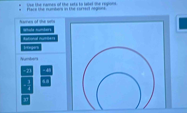 Use the names of the sets to label the regions. 
Place the numbers in the correct regions. 
Names of the sets 
Whole numbers 
Rational numbers 
Integers 
Numbers
-23 =48
= 3/4  6.8
37