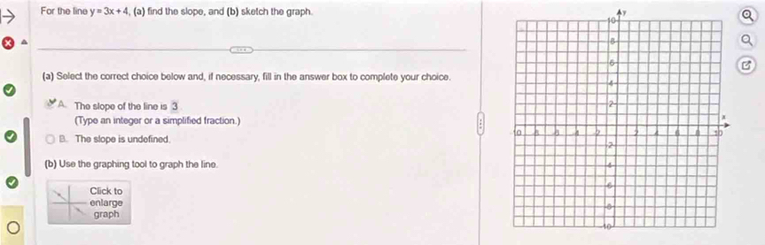 For the line y=3x+4 , (a) find the slope, and (b) sketch the graph. y
B
(a) Select the correct choice below and, if necessary, fill in the answer box to complete your choice.
A The slope of the line is 3
(Type an integer or a simplified fraction.)
B. The slope is undefined.
(b) Use the graphing tool to graph the line. 
Click to
enlarge
graph