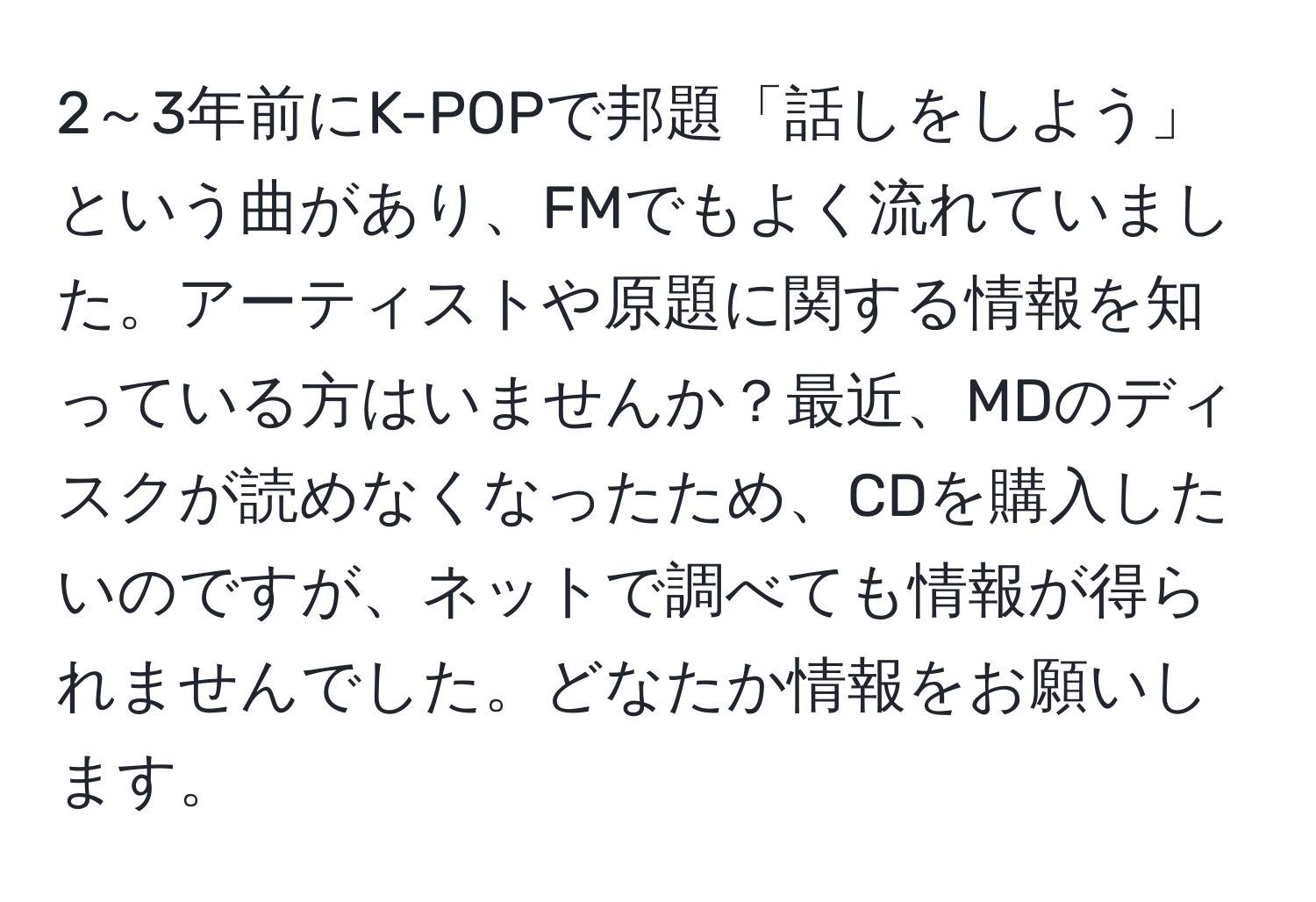 2～3年前にK-POPで邦題「話しをしよう」という曲があり、FMでもよく流れていました。アーティストや原題に関する情報を知っている方はいませんか？最近、MDのディスクが読めなくなったため、CDを購入したいのですが、ネットで調べても情報が得られませんでした。どなたか情報をお願いします。