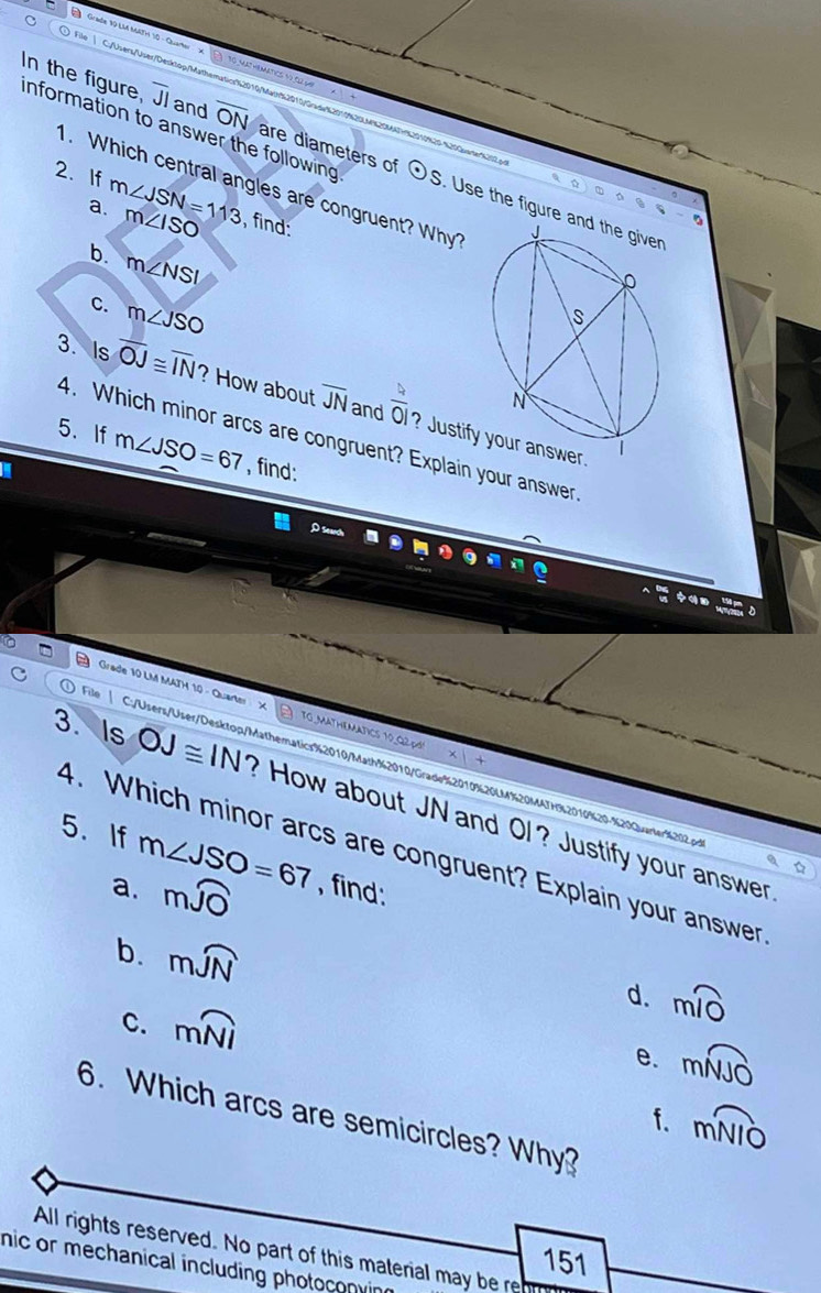 information to answer the following 
In the figure. overline JI and overline ON are diameters of odot S Use the figure a 
. Which central angles are congruent? Why? 
2. If m∠ JSN=113 m∠ ISO , find: 
a. 
D 
b. m∠ NSI
C. m∠ JSO
3. Is overline OJ≌ overline IN ? How about overline JN and  4/0  ? Justify your answer. 
4. Which minor arcs are congruent? Explain your answer 
5. If m∠ JSO=67 , find: 
Grade 10 LM MATH 10 - Quarte T o math 
File | C:/Users/User/Desktop/Mathematics%2010/Math%2010/Grade%2010%20LM%20MATH%2010%29-%293anler%302g 
3.Is OJ≌ IN ? How about JN and Ol ? Justify your answer 
4. Which minor arcs are congruent? Explain your answer 
5.If m∠ JSO=67 , find: 
a. mwidehat JO
b. mwidehat JN
d. mwidehat IO
C. mwidehat NI e. mwidehat NJO
f. moverline NIO
6. Which arcs are semicircles? Why? 
All rights reserved. No part of this material may be re 
151 
nic or mechanical including photoconvi