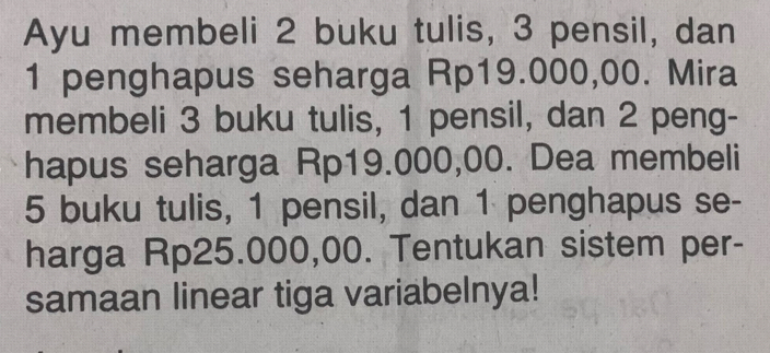 Ayu membeli 2 buku tulis, 3 pensil, dan
1 penghapus seharga Rp19.000,00. Mira 
membeli 3 buku tulis, 1 pensil, dan 2 peng- 
hapus seharga Rp19.000,00. Dea membeli
5 buku tulis, 1 pensil, dan 1 penghapus se- 
harga Rp25.000,00. Tentukan sistem per- 
samaan linear tiga variabelnya!