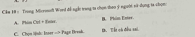 F5
Câu 10 : Trong Microsoft Word đề ngắt trang ta chọn theo ý người sử dụng ta chọn:
A. Phím Ctrl + Enter. B. Phím Enter.
C. Chọn lệnh: Inser --> Page Break. D. Tất cả đều sai.