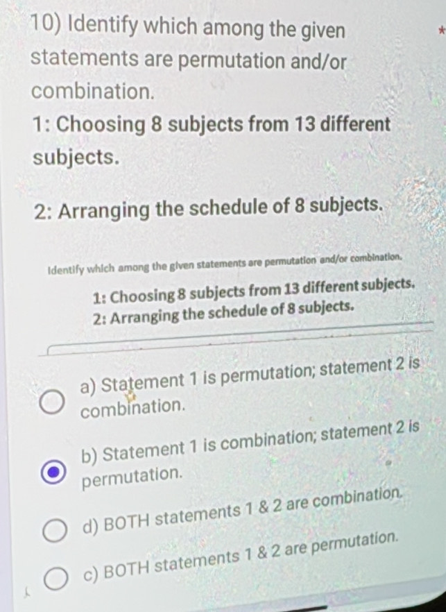 Identify which among the given
statements are permutation and/or
combination.
1: Choosing 8 subjects from 13 different
subjects.
2: Arranging the schedule of 8 subjects.
Identify which among the given statements are permutation and/or combination.
1: Choosing 8 subjects from 13 different subjects.
2: Arranging the schedule of 8 subjects.
a) Statement 1 is permutation; statement 2 is
combination.
b) Statement 1 is combination; statement 2 is
permutation.
d) BOTH statements 1 & 2 are combination.
c) BOTH statements 1 & 2 are permutation.