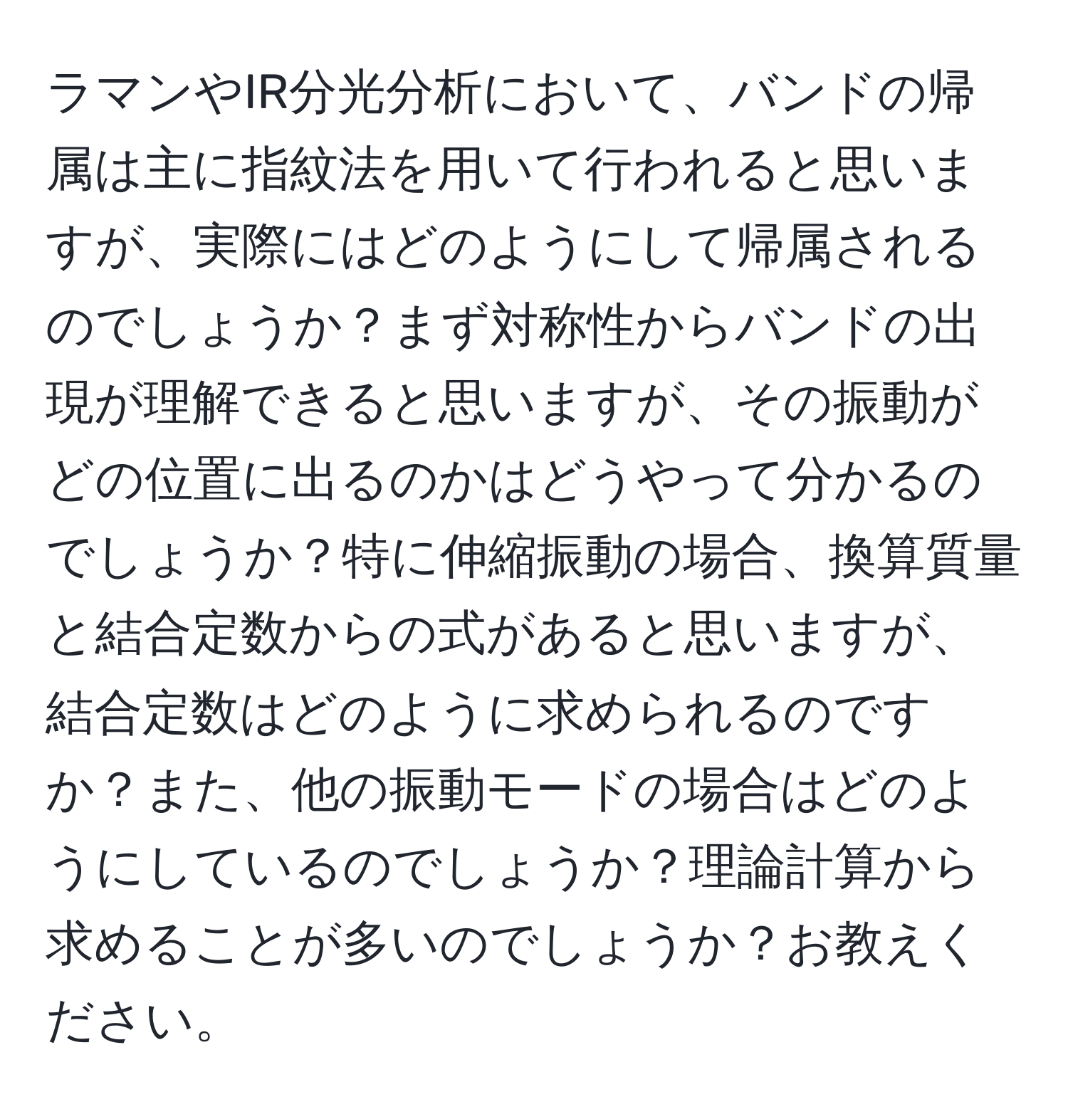 ラマンやIR分光分析において、バンドの帰属は主に指紋法を用いて行われると思いますが、実際にはどのようにして帰属されるのでしょうか？まず対称性からバンドの出現が理解できると思いますが、その振動がどの位置に出るのかはどうやって分かるのでしょうか？特に伸縮振動の場合、換算質量と結合定数からの式があると思いますが、結合定数はどのように求められるのですか？また、他の振動モードの場合はどのようにしているのでしょうか？理論計算から求めることが多いのでしょうか？お教えください。