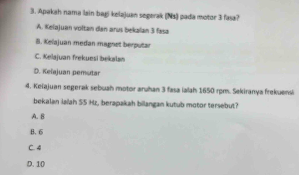 Apakah nama lain bagi kelajuan segerak (Ns) pada motor 3 fasa?
A. Kelajuan voltan dan arus bekalan 3 fasa
B. Kelajuan medan magnet berputar
C. Kelajuan frekuesi bekalan
D. Kelajuan pemutar
4. Kelajuan segerak sebuah motor aruhan 3 fasa ialah 1650 rpm. Sekiranya frekuensi
bekalan ialah 55 Hz, berapakah bilangan kutub motor tersebut?
A. 8
B. 6
C. 4
D. 10