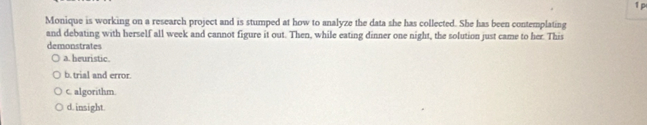 Monique is working on a research project and is stumped at how to analyze the data she has collected. She has been contemplating
and debating with herself all week and cannot figure it out. Then, while eating dinner one night, the solution just came to her. This
demonstrates
a. heuristic.
b. trial and error.
c. algorithm.
d. insight.