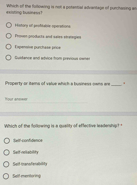 Which of the following is not a potential advantage of purchasing an
existing business?
History of profitable operations
Proven products and sales strategies
Expensive purchase price
Guidance and advice from previous owner
Property or items of value which a business owns are _*
Your answer
Which of the following is a quality of effective leadership? *
Self-confidence
Self-reliability
Self-transferability
Self-mentoring