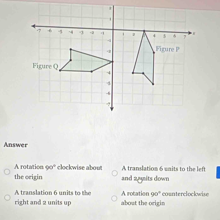 Answer
A rotation 90° clockwise about A translation 6 units to the left
the origin and 20nits down
A translation 6 units to the A rotation 90° counterclockwise
right and 2 units up about the origin