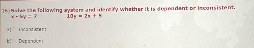 Solve the following system and identify whether it is dependent or inconsistent.
x-5y=7
10y=2x+5
a)○ Inconsistent
b) Dependent