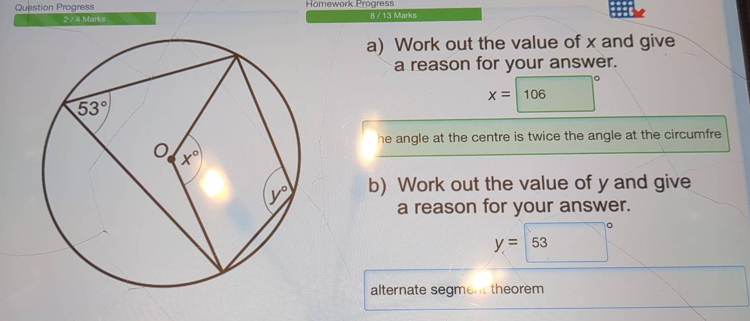 Question Progress Homework Progress
2 / 4 Marks 8 / 13 Marks
a) Work out the value of x and give
a reason for your answer.
x=| 10
06
he angle at the centre is twice the angle at the circumfre
b) Work out the value of y and give
a reason for your answer.
y= 53
alternate segment theorem