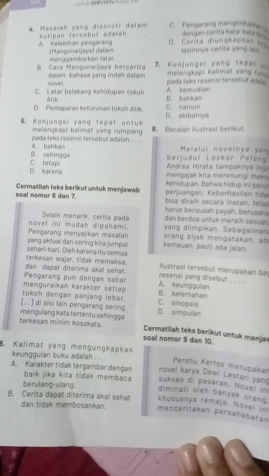 untuk SMP/PTe Kelas 9m
4. Masalah yang disoroti dalam C. Pengarang menghidupkan 
kutipan tersebut adalah . . .  dengan  c erita kata- ka ta t
A. Kelebihan pengarang  D. C erita diungkapkan   
(Mangunwijaya) dalam lazimnya cerita yang lais
menggambarkan latar.
B. Cara Mangunwijaya bercerita 7  K o n u n  s i   an    t p       
dalam bahasa yang indah dalam melengkapi kalimat yang  r  .
novel. pada teks resensi tersebut ada s
C. Latar belakang kehidupan tokoh A. kemudian
Atik. B. bahkan
D. Pemaparan keturunan tokoh Atik. C. namun
D. akibatnya
5. Konjungsi yang tepat untuk
melengkapi kalimat yang rumpang 8. Bacalah ilustrasi berikut.
pada teks resensi tersebut adalah . . . .
A. bahkan  Melalui novelnya yam
B. sehingga berjudul Laskar Pelang
C. tetapi  Andrea Hirata tampaknya in
D. karena mengajak kita merenungi mak 
kehidupan. Bahwa hidup ini penu
Cermatilah teks berikut untuk menjawab perjuangan. Keberhasilan t
soal nomor 6 dan 7. bisa diraih secara instan, teta
harus bersusah payah, berusaha
Selain menarik, cerita pada dan berdoa untuk meraih sesuat 
novel ini mudah dipahami. yang diimpikan. Sebagaiman
Pengarang menyajikan masalah  orang bijak mengatakan, ad
yang aktual dan sering kita jumpai
kemauan, pasti ada jalan.
sehari-hari. Oleh karena itu semua
terkesan wajar, tidak memaksa, Ilustrasi tersebut merupakan ba
dan dapat diterima akal sehat. resensi yang disebut . . . .
Pengarang pun dengan sabar A. keunggulan
menguraikan karakter setiap B. kelemahan
tokoh dengan panjang lebar. C. sinopsis
[...] di sisi lain pengarang sering D. simpulan
mengulang kata tertentu sehingga
terkesan minim kosakata.
Cermatilah teks berikut untuk menja
soal nomor 9 dan 10.
6. Kalimat yang mengungkapkan
keunggulan buku adalah . . .
Perdhu Kertos merupakan
A. Karakter tidak tergambar dengan novel karya Dewi Lestari yang
baik jika kita tidak membaca sukses di pasaran. Novel in
berulang-ulang.
diminati oleh banyak orang
B. Cerita dapat diterima akal sehat khususnya remaja. Novel ini
dan tidak membosankan.
menceritakan persahabatan