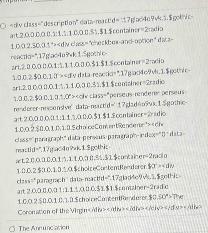 .2.0.0.0.0.0.1:1.1.0.0.0.$1.$1 $container =2 radio
1.0.0.2.$0.0.1^" ''checkbox-and-option'' data-
reactid=".17glad4o9vk.1.$gothic-
art.2.0 L( 0.0.0.1:1.1.0.0.0.$1.$1 $container =2radio
1.0.0.2.$0.0.1.0''> data-reactid=".17glad4o9vk.1.$gothic-
art. 2.0.0.0.0.0.1:1.1.1.0.0.0 0.$1.$1.$container =2radio
1.0.0.2.$0.0.1.0.1.0''> class="perseus-renderer perseus-
renderer-responsive" data-reactid=".17glad4o9vk.1.$gothic-
art.2.0.0.0.0.0. 1:1.1.1.0.0.0.$ 1.$1.$container =2radio
1.0.0.2.$0.0. 1.0.1.0.$ choiceContentRenderer' '>
class="paragraph" data-perseus-paragraph-index="0" data-
reactid=".17glad4o9vk.1.$gothic-
art.2. 0.0.0.0.0.1:1.1.0.0.0.$1.$1 $container =2r a dio
1.0. 0.2.$0.0.1.0.1.0.$choiceContentRenderer. $0''>
class="paragraph" data-reactid=".17glad4o9vk.1.$gothic-
art.2.0.0.0.0.0.1 :1.1.1.0.0.0.5 $1.$1.$container =2radio
1.0.0.2.$0.0.1.0.1.0.$choiceContentRenderer. $0.$0''>The
Coronation of the Virgin
The Annunciation