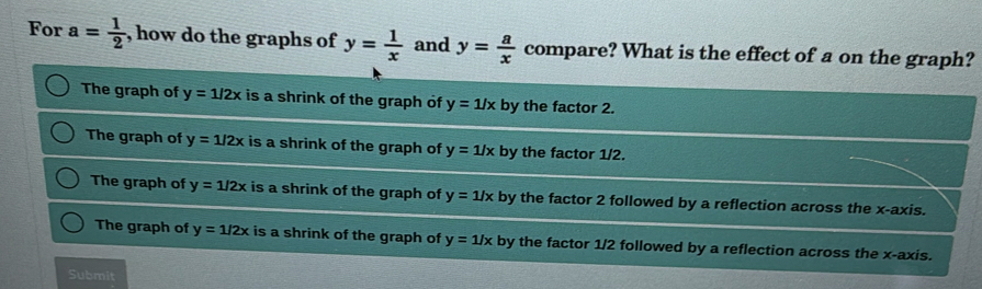 For a= 1/2  , how do the graphs of y= 1/x  and y= a/x  compare? What is the effect of a on the graph?
The graph of y=1/2x is a shrink of the graph of y=1/x by the factor 2.
The graph of y=1/2x is a shrink of the graph of y=1/x by the factor 1/2.
The graph of y=1/2x is a shrink of the graph of y=1/x by the factor 2 followed by a reflection across the x-axis.
The graph of y=1/2x is a shrink of the graph of y=1/x by the factor 1/2 followed by a reflection across the x-axis.
Submit