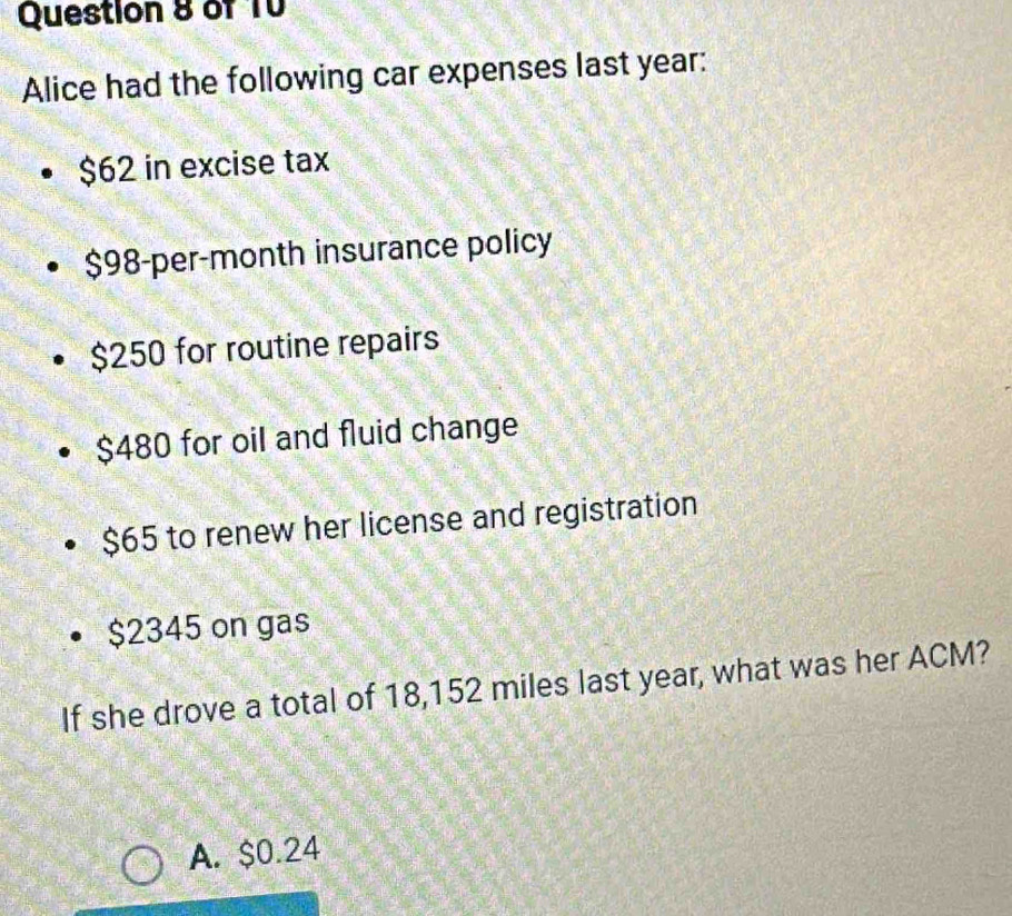 of T0
Alice had the following car expenses last year :
$62 in excise tax
$98-per-month insurance policy
$250 for routine repairs
$480 for oil and fluid change
$65 to renew her license and registration
$2345 on gas
If she drove a total of 18,152 miles last year, what was her ACM?
A. $0.24