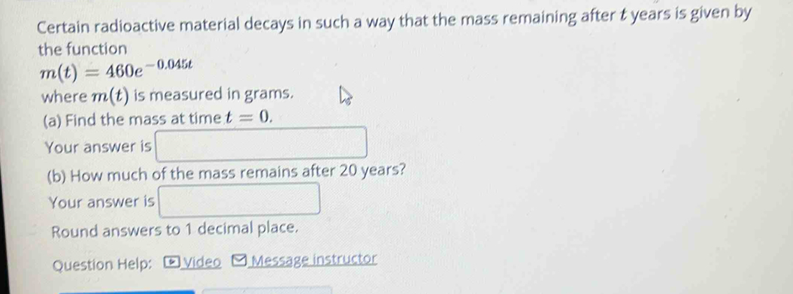 Certain radioactive material decays in such a way that the mass remaining after t years is given by 
the function
m(t)=460e^(-0.045t)
where m(t) is measured in grams. 
(a) Find the mass at time t=0. 
Your answer is 
(b) How much of the mass remains after 20 years? 
Your answer is
(-3,4)
Round answers to 1 decimal place. 
Question Help: L Video Message instructor