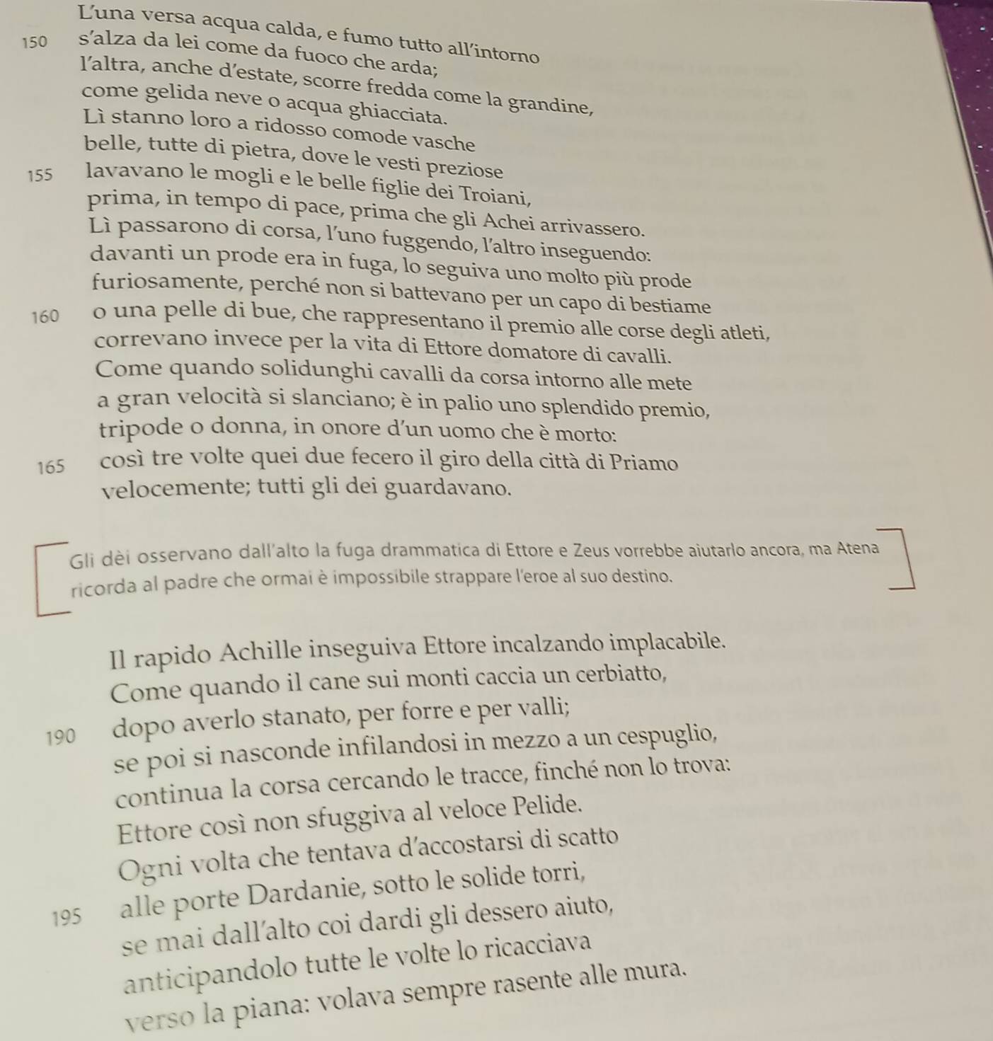 Luna versa acqua calda, e fumo tutto all’intorno
150 s’alza da lei come da fuoco che arda;
l’altra, anche d’estate, scorre fredda come la grandine,
come gelida neve o acqua ghiacciata.
Lì stanno loro a ridosso comode vasche
belle, tutte di pietra, dove le vesti preziose
155 lavavano le mogli e le belle figlie dei Troiani,
prima, in tempo di pace, prima che gli Achei arrivassero.
Lì passarono di corsa, l’uno fuggendo, l'altro inseguendo:
davanti un prode era in fuga, lo seguiva uno molto più prode
furiosamente, perché non si battevano per un capo di bestiame
160  o una pelle di bue, che rappresentano il premio alle corse degli atleti,
correvano invece per la vita di Ettore domatore di cavalli.
Come quando solidunghi cavalli da corsa intorno alle mete
a gran velocità si slanciano; è in palio uno splendido premio,
tripode o donna, in onore d'un uomo che è morto:
165  così tre volte quei due fecero il giro della città di Priamo
velocemente; tutti gli dei guardavano.
Gli dèi osservano dall'alto la fuga drammatica di Ettore e Zeus vorrebbe aiutarlo ancora, ma Atena
ricorda al padre che ormai è impossibile strappare l'eroe al suo destino.
Il rapido Achille inseguiva Ettore incalzando implacabile.
Come quando il cane sui monti caccia un cerbiatto,
190 dopo averlo stanato, per forre e per valli;
se poi si nasconde infilandosi in mezzo a un cespuglio,
continua la corsa cercando le tracce, finché non lo trova:
Ettore così non sfuggiva al veloce Pelide.
Ogni volta che tentava d’accostarsi di scatto
195 alle porte Dardanie, sotto le solide torri,
se mai dall’alto coi dardi gli dessero aiuto,
anticipandolo tutte le volte lo ricacciava
verso la piana: volava sempre rasente alle mura.