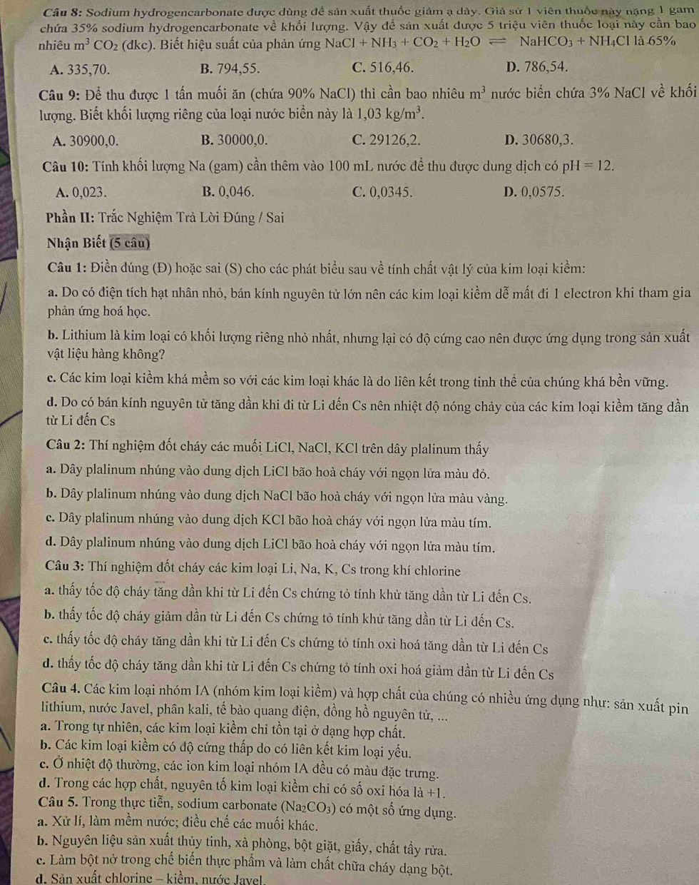 Sodium hydrogencarbonate được dùng đề sản xuất thuốc giảm ạ dày. Giả sử 1 viên thuốc này nặng 1 gam
chứa 35% sodium hydrogencarbonate về khối lượng. Vậy để sản xuất được 5 triệu viên thuốc loại này cần bao
nhiêu m^3CO_2(dkc). Biết hiệu suất của phản ứng N aCl+NH_3+CO_2+H_2Oleftharpoons NaHCO_3+NH_4Clla.65%
A. 335,70. B. 794,55. C. 516,46. D. 786,54.
Câu 9: Để thu được 1 tấn muối ăn (chứa 90% NaCl) thì cần bao nhiêu m^3 nước biển chứa 3% NaCl về khối
lượng. Biết khối lượng riêng của loại nước biển này là 1,03kg/m^3.
A. 30900,0. B. 30000,0. C. 29126,2. D. 30680,3.
Câu 10: Tính khối lượng Na (gam) cần thêm vào 100 mL nước để thu được dung dịch có pH =12.
A. 0,023. B. 0,046. C. 0,0345. D. 0,0575.
Phần II: Trắc Nghiệm Trả Lời Đúng / Sai
Nhận Biết (5 câu)
Câu 1: Điền đúng (Đ) hoặc sai (S) cho các phát biểu sau về tính chất vật lý của kim loại kiểm:
a. Do có điện tích hạt nhân nhỏ, bán kính nguyên từ lớn nên các kim loại kiềm dễ mất đi 1 electron khi tham gia
phản ứng hoá học.
b. Lithium là kim loại có khối lượng riêng nhỏ nhất, nhưng lại có độ cứng cao nên được ứng dụng trong sản xuất
vật liệu hàng không?
c. Các kim loại kiềm khá mềm so với các kim loại khác là do liên kết trong tinh thể của chúng khá bền vững.
d. Do có bán kính nguyên tử tăng dần khi đi từ Li đến Cs nên nhiệt độ nóng chảy của các kim loại kiềm tăng dần
từ Li đến Cs
Câu 2: Thí nghiệm đốt cháy các muối LiCl, NaCl, KCl trên dây plalinum thấy
a. Dây plalinum nhúng vào dung dịch LiCl bão hoà cháy với ngọn lửa màu đỏ.
b. Dây plalinum nhúng vào dung dịch NaCl bão hoà cháy với ngọn lửa màu vàng.
c. Dây plalinum nhúng vào dung dịch KCl bão hoà cháy với ngọn lửa màu tím.
d. Dây plalinum nhúng vào dung dịch LiCl bão hoà cháy với ngọn lửa màu tím.
*  Câu 3: Thí nghiệm đốt cháy các kim loại Li, Na, K, Cs trong khí chlorine
a. thấy tốc độ cháy tăng dần khi từ Li đến Cs chứng tỏ tính khử tăng dần từ Li đến Cs.
b. thấy tốc độ cháy giảm dần từ Li đến Cs chứng tỏ tính khử tăng dần từ Li đến Cs.
c. thấy tốc độ cháy tăng dần khi từ Li đến Cs chứng tỏ tính oxi hoá tăng dần từ Li đến Cs
đ. thấy tốc độ cháy tăng dần khi từ Li đến Cs chứng tỏ tính oxi hoá giảm dần từ Li đến Cs
Câu 4. Các kim loại nhóm IA (nhóm kim loại kiềm) và hợp chất của chúng có nhiều ứng dụng như: sản xuất pin
lithium, nước Javel, phân kali, tế bào quang điện, đồng hồ nguyên tử, ...
a. Trong tự nhiên, các kim loại kiềm chỉ tồn tại ở dạng hợp chất.
b. Các kim loại kiềm có độ cứng thấp do có liên kết kim loại yếu.
c. Ở nhiệt độ thường, các ion kim loại nhóm IA đều có màu đặc trưng.
d. Trong các hợp chất, nguyên tố kim loại kiểm chỉ có số oxi hóa là +1.
Câu 5. Trong thực tiễn, sodium carbonate (Na₂CO₃) có một số ứng dụng.
a. Xử lí, làm mềm nước; điều chế các muối khác.
b. Nguyên liệu sản xuất thủy tinh, xà phòng, bột giặt, giấy, chất tầy rửa.
c. Làm bột nở trong chế biến thực phẩm và làm chất chữa cháy dạng bột.
d. Sản xuất chlorine - kiềm, nước Javel