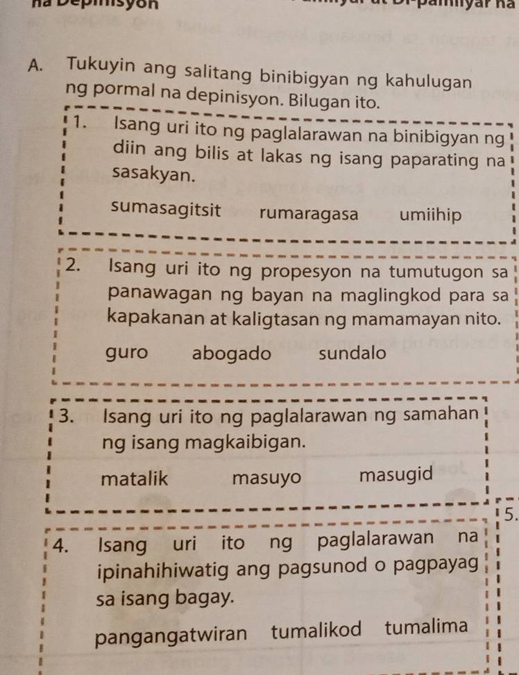 na Depisyón
A. Tukuyin ang salitang binibigyan ng kahulugan
ng pormal na depinisyon. Bilugan ito.
1. Isang uri ito ng paglalarawan na binibigyan ng
diin ang bilis at lakas ng isang paparating na
sasakyan.
sumasagitsit rumaragasa umiihip
2. Isang uri ito ng propesyon na tumutugon sa
panawagan ng bayan na maglingkod para sa
kapakanan at kaligtasan ng mamamayan nito.
guro abogado sundalo
3. Isang uri ito ng paglalarawan ng samahan
ng isang magkaibigan.
matalik masuyo masugid
5.
4. Isang uri ito ng paglalarawan na
ipinahihiwatig ang pagsunod o pagpayag
sa isang bagay.
pangangatwiran tumalikod tumalima