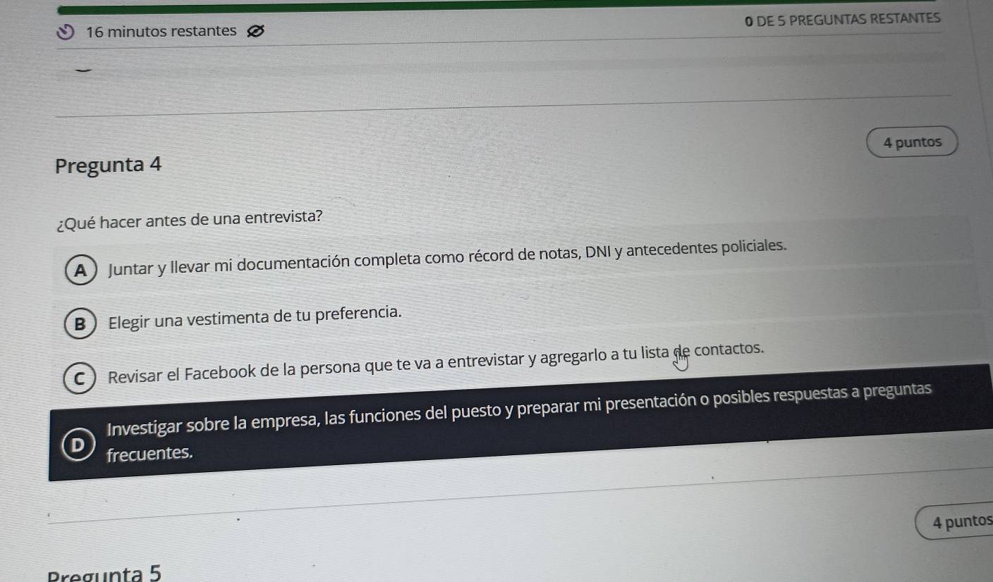 minutos restantes 0 DE 5 PREGUNTAS RESTANTES
Pregunta 4 4 puntos
¿Qué hacer antes de una entrevista?
A )Juntar y llevar mi documentación completa como récord de notas, DNI y antecedentes policiales.
B  Elegir una vestimenta de tu preferencia.
C ) Revisar el Facebook de la persona que te va a entrevistar y agregarlo a tu lista de contactos.
Investigar sobre la empresa, las funciones del puesto y preparar mi presentación o posibles respuestas a preguntas
D frecuentes.
4 puntos
Pregunta 5