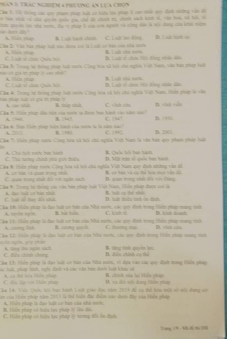 Phán 1: trác nghiệm 4 phương án lựa chọn
Câu 1: Hệ thống các quy phạm pháp tuất có hiệu lọc pháp lì cao nhất quy định những vẫn đề
ar tan nhất về chú quyền quốc gia, chế đô chính m, chính sách kinh sễ, văn hoá, xã hội, tô
chức quyên tc nhà nước, địa vì pháp lí của con người và công dân là nội dung của khái niềm
nar fon dy."
A. Siên phan R. Lmit hình chính C. Luật lo động D. Luật hình sự
Cầu 2: Văn bàn pháp hất nào được cai là Luất cơ bản của nhà nược
A. Hiên nhím R Lat nhà nac
C. Luớt t5 chức Quốc hiu D. Luật tễ chức Hi động nhân dân
Cầu 3: Trong hệ thông pháp lật nược Cộng hòa xã bội chủ nghĩa Việt Nam, văn bàn pháp luất
nao có gia tị pháp lý cao nhất"
A. iên phíp B. Luất nhà nước
C. Luất sĩ chức Quốc hii B. Luit tổ chức Hội đồng nhân dân
Cầm 4: Trong bệ thông phúp luật nưộc Cộng hòa xã hội chú nghĩa Việt Nam, Hiên pháp là văn
hún pháp hất có gia trị pháp lý
A, ca mओ B. thip thức C. vnh cùu B. vinh viễn
Cầu Sc Hiến phúp đầu nên của nưộc ta được ban hình vào năm nào?
A. 77 6. B. 1945. C. 1947 D. 1950.
Cầu ác Bản Hn phíp hên hình của nước ta là năm nio'
A2103 B. 1980 C. 1992 D. 2001.
'Câm *: Hiên phúp nước Cộng hòa xã hội chủ nghĩa Việt Nam là văn bản quy phạm phíp luật
A. Chú tch nớc haa hình B. Quốc hội ban hình
C. Thi tong chính phi gii thiệu D. Mit trin tỗ quốc ban hành
Cầu 8: Hiến pháp xước Cộng hòa xã hội chà nghĩa Việt Nam quy định những văn đề
A. cơ hán và quan trong nhất B. cơ bán và cư thể hóa mơi văn đề.
C. quan tọng nhật đãi vn ngin sách D. quam trong nhật đổi với Đứng
Cầm 9: Trung hệ thống các văn bản pháp luật Việt Nam, Hiện pháp được cai là
A. đa lhất cơ bàn nhất B hất ca thẻ nhất
C. hật để tay đôi nhật B. lất thiêu tinh ôn định
Cầm Mc Hiên pháp là đạo luật cơ bản của Nhà nước, các quy định trong Hiện phíp mang tinh
A. tuyên ngắn B. bắt bên C. kinh tê D. kinh danh
Cầm 11: Hiến phíp là đạo lật cơ bản của Nhà nước, các quy định tong Hiện pháp nung tình
A. cưng linh B. cương quyết C. thương ma. D. vình cửa
Cầm 12: Hiến pháp là đao luật cơ bản của Nhà nước, các quy định trong Hiện pháp mang tinh
ngyên ngôn, góp phân
A. ting du ngễm sách B. ting tính quyển lọc.
C. điều chính chung D. điều chính cụ thể
Căm 13: Hiển phíp là đao luật cơ bản của Nhà nước, vì dựa vào các quy định trong Hiện pháp
lác luất, phíp lệnh, nghi định và các văn bản dưới hất khảo sẽ
A. cụ thể hóu Hiện pháp. B. chính sửa lai Hiện pháp.
C. đặc lập vi Hiện pháp  D. xa dời nội dung Hiện pháp
Cm 14: Việc Quốc hỏi ban hình Luật giáo đục năm 2019 đề cư thể hóa một số nỗi dụng cơ
im của Hiện phíp năm 2013 là thể hiện đặc điểm nào dưới đây của Hiển phíp
A. Hiện pháp là đạo luật cơ bản của nhà nước.
B. Hiến pháp có hiệu lực pháp lý tiu dài.
C. Hiển pháp có hiệu lực pháp lý tưong đôi ổn định.
Trang 1/9 - Mã đễ thủ DH