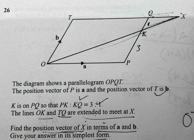 The diagram shows a parallelogram OPQT. 
The position vector of P is a and the position vector of T is b.
K is on PQ so that PK:KQ=3:4. 
The lines OK and TQ are extended to meet at X. 
Find the position vector of X in terms of a and b. 
Give your answer in its simplest form.