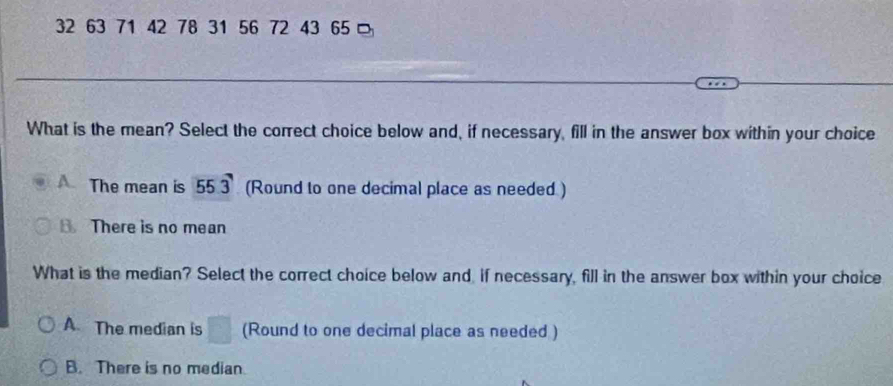 32 63 71 42 78 31 56 72 43 65 □
What is the mean? Select the correct choice below and, if necessary, fill in the answer box within your choice
A. The mean is 55.3 (Round to one decimal place as needed )
B There is no mean
What is the median? Select the correct choice below and if necessary, fill in the answer box within your choice
A. The median is (Round to one decimal place as needed )
B. There is no median.