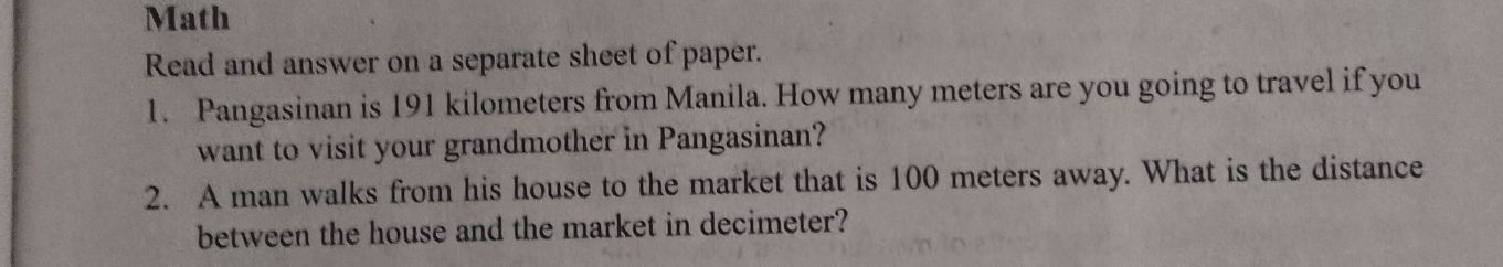 Math 
Read and answer on a separate sheet of paper. 
1. Pangasinan is 191 kilometers from Manila. How many meters are you going to travel if you 
want to visit your grandmother in Pangasinan? 
2. A man walks from his house to the market that is 100 meters away. What is the distance 
between the house and the market in decimeter?