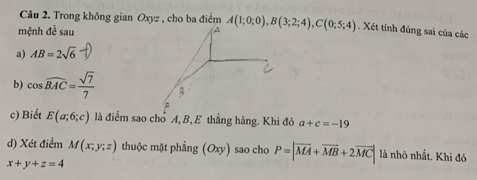 Trong không gian Oxyz , cho ba điểm A(1;0;0), B(3;2;4), C(0;5;4). Xét tính đúng sai của các 
mệnh đề sau 
A 
a) AB=2sqrt(6)
b) cos widehat BAC= sqrt(7)/7 
c) Biết E(a;6;c) là điểm sao cho A, B, E thẳng hàng. Khi đó a+c=-19
d) Xét điểm M(x;y;z) thuộc mặt phẳng (Oxy) sao cho P=|vector MA+vector MB+2vector MC| là nhỏ nhất. Khi đó
x+y+z=4