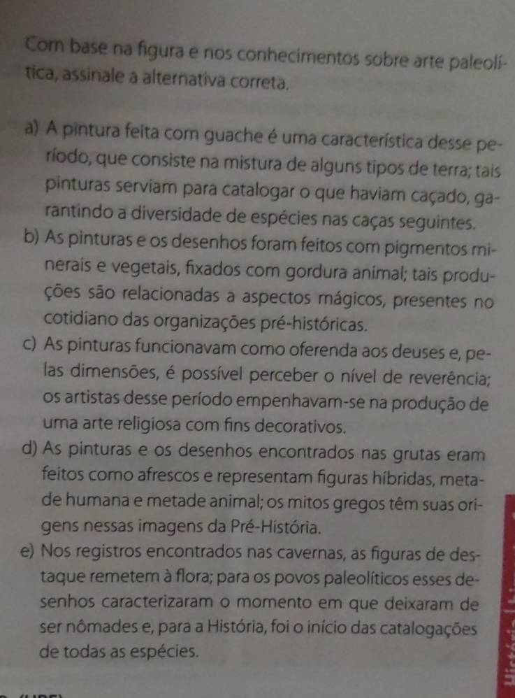 Com base na figura e nos conhecimentos sobre arte paleolí-
tica, assinale a alternativa correta.
a) A pintura feita com guache é uma característica desse pe-
ríodo, que consiste na mistura de alguns tipos de terra; tais
pinturas serviam para catalogar o que haviam caçado, ga-
rantindo a diversidade de espécies nas caças seguintes.
b) As pinturas e os desenhos foram feitos com pigmentos mi-
nerais e vegetais, fixados com gordura animal; tais produ-
ções são relacionadas a aspectos mágicos, presentes no
cotidiano das organizações pré-históricas.
c) As pinturas funcionavam como oferenda aos deuses e, pe-
las dimensões, é possível perceber o nível de reverência;
os artistas desse período empenhavam-se na produção de
uma arte religiosa com fins decorativos.
d) As pinturas e os desenhos encontrados nas grutas eram
feitos como afrescos e representam figuras híbridas, meta-
de humana e metade animal; os mitos gregos têm suas ori-
gens nessas imagens da Pré-História.
e) Nos registros encontrados nas cavernas, as figuras de des-
taque remetem à flora; para os povos paleolíticos esses de-
senhos caracterizaram o momento em que deixaram de
ser nômades e, para a História, foi o início das catalogações
de todas as espécies.