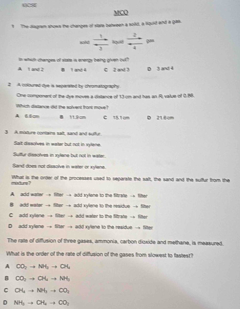 IGCSE
MCO
1 The diagram shows the changes of state between a solid, a liquid and a gas.
sold  1/3  quiid  2/4  gais
In which changes of state is energy being given out?
A 1 and 2 B 1 and 4 C 2 and 3 D 3 and 4
2 A coloured dye is separated by chromatography.
One comporent of the dye moves a distance of 13 cm and has an R. value of 0.86.
Which distance did the solvent front move?
A 6.6cm B 11.9cm C 15.1 cm D 21.6 cm
3 A mature contains sait, sand and sufur.
Salt dissolves in water but not in xylene.
Sulfur dissolves in xylene but not in water.
Sand does not dissolve in water or xylene.
What is the order of the processes used to separate the salt, the sand and the sulfur from the
miture?
A add water → fiter → add xylene to the fitrate → fiter
B add water → fiter → add xylene to the residue → fitter
C add xylene → fitter → add water to the filtrate → filter
D add xylene → filter → add xylene to the residue → filter
The rate of diffusion of three gases, ammonia, carbon dioxide and methane, is measured.
What is the order of the rate of diffusion of the gases from slowest to fastest?
A CO_2to NH_3to CH_4
B CO_2to CH_4to NH_3
C CH_4to NH_3to CO_2
D NH_3to CH_4to CO_2