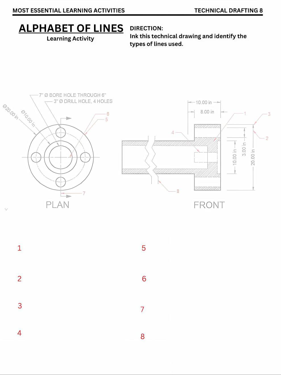 MOST ESSENTIAL LEARNING ACTIVITIES TECHNICAL DRAFTING 8 
ALPHABET OF LINES DIRECTION: 
Learning Activity 
Ink this technical drawing and identify the 
types of lines used.
7^n BORE HOLE THROUGH 6 '
-3^n O DRILL HOLE, 4 HOLES
20.00 ir
6
5
7
PLAN
1
5
2
6
3
7
4
8