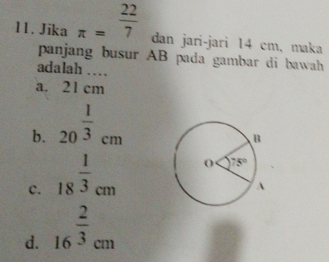 Jika π = 22/7  dan jari-jari 14 cm, maka
panjang busur AB pada gambar di bawah 
adalah ….
a. 21 cm
b. 20^(frac 1)3cm
c. 18^(frac 1)3cm
d. 16^(frac 2)3cm