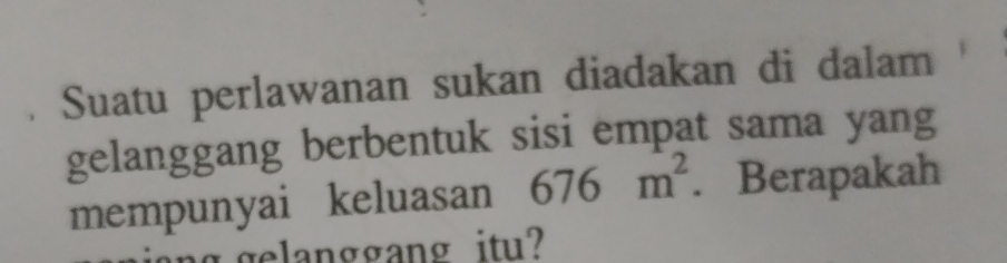 Suatu perlawanan sukan diadakan di dalam 
gelanggang berbentuk sisi empat sama yang 
mempunyai keluasan 676m^2. Berapakah 
gelanggang itu