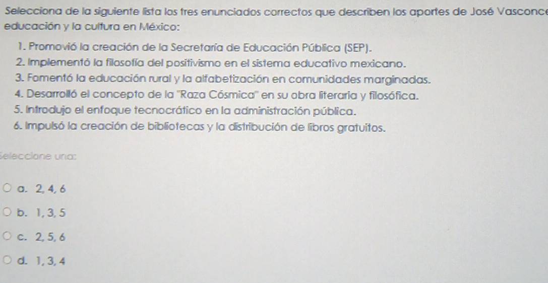 Selecciona de la siguiente lista los tres enunciados correctos que describen los aportes de José Vasconc
educación y la cultura en México:
1. Promovió la creación de la Secretaría de Educación Pública (SEP).
2. Implementó la filosofía del positivismo en el sistema educativo mexicano.
3. Fomentó la educación rural y la alfabetización en comunidades marginadas.
4. Desarrolló el concepto de la ''Raza Cósmica'' en su obra literaria y filosófica.
5. Introdujo el enfoque tecnocrático en la administración pública.
6. Impulsó la creación de bibliotecas y la distribución de libros gratuitos.
eleccióne una:
a. 2, 4, 6
b. 1, 3, 5
c. 2, 5, 6
d. 1, 3, 4