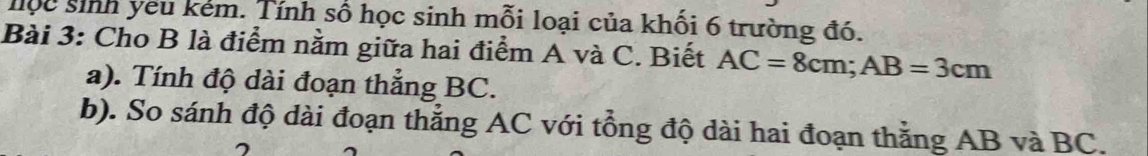 lộc sinh yêu kẻm. Tính số học sinh mỗi loại của khối 6 trường đó. 
Bài 3: Cho B là điểm nằm giữa hai điểm A và C. Biết AC=8cm; AB=3cm
a). Tính độ dài đoạn thẳng BC. 
b). So sánh độ dài đoạn thẳng AC với tổng độ dài hai đoạn thằng AB và BC. 
7