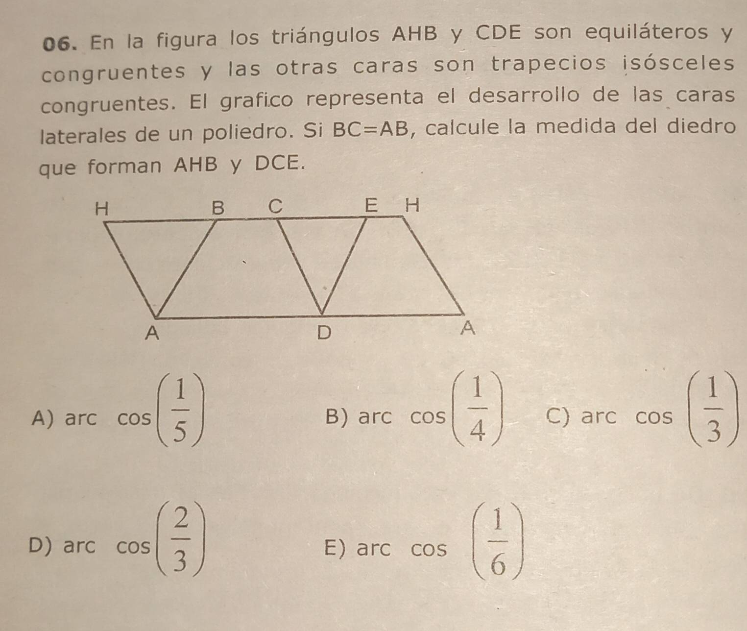 En la figura los triángulos AHB y CDE son equiláteros y
congruentes y las otras caras son trapecios isósceles
congruentes. El grafico representa el desarrollo de las caras
laterales de un poliedro. Si BC=AB , calcule la medida del diedro
que forman AHB y DCE.
A) arccos ( 1/5 ) B) arc cos ( 1/4 ) C) arc cos ( 1/3 )
D) arc cos ( 2/3 ) E)arc cos ( 1/6 )