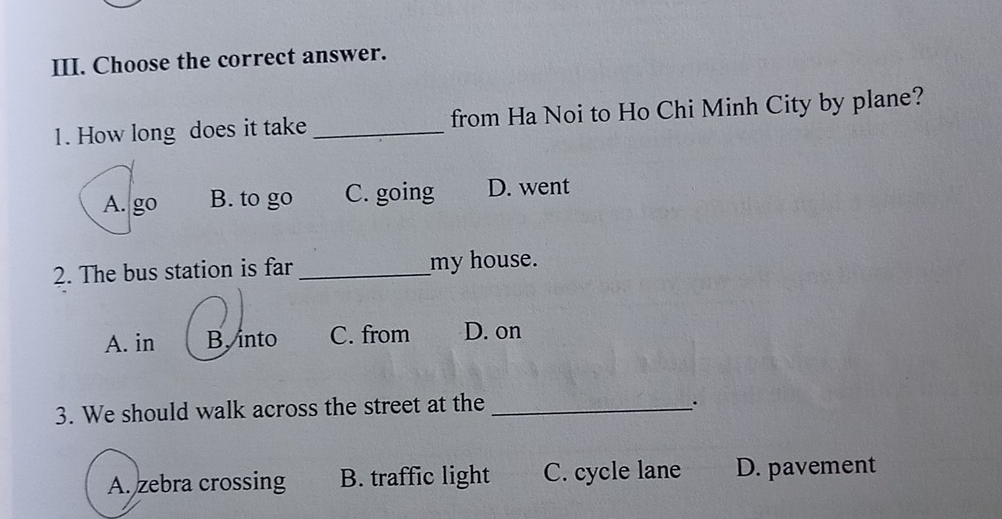 Choose the correct answer.
1. How long does it take _from Ha Noi to Ho Chi Minh City by plane?
A. go B. to go C. going D. went
2. The bus station is far _my house.
A. in B. into C. from D. on
3. We should walk across the street at the_
_.
A. zebra crossing B. traffic light C. cycle lane D. pavement