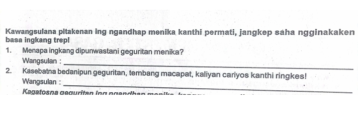 Kawangsulana pitakenan ing ngandhap menika kanthi permati, jangkep saha ngginakaken 
basa ingkang trep! 
1. Menapa ingkang dipunwastani geguritan menika? 
Wangsulan :_ 
2. Kasebatna bedanipun geguritan, tembang macapat, kaliyan cariyos kanthi ringkes! 
Wangsulan :_ 
Kagatosna geguritan in g n ga n dh en m a