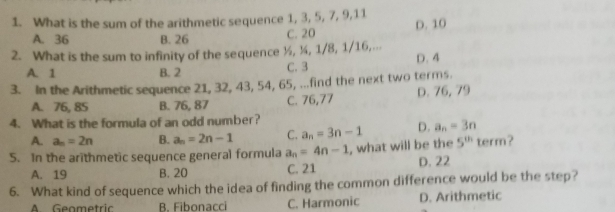 What is the sum of the arithmetic sequence 1, 3, 5, 7, 9, 11
A. 36 B. 26
C. 20 D. 10
2. What is the sum to infinity of the sequence ½, ¼, 1/8, 1/16,...
A. 1 B. 2 C. 3 D. 4
3. In the Arithmetic sequence 21, 32, 43, 54, 65, ...find the next two terms.
A. 76, 85 B. 76, 87 C. 76,77 D. 76, 79
4. What is the formula of an odd number?
A. a_n=2n B. a_n=2n-1 C. a_n=3n-1 D. a_n=3n
5. In the arithmetic sequence general formula a_n=4n-1 , what will be the 5^(th)term
A. 19 B. 20 C. 21 D. 22
6. What kind of sequence which the idea of finding the common difference would be the step?
A. Geametric B. Fibonacci C. Harmonic D. Arithmetic