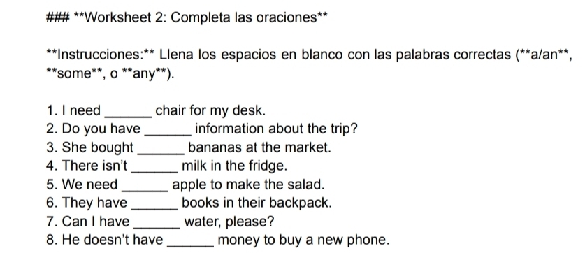 ### **Worksheet 2: Completa las oraciones** 
**Instrucciones:** Llena los espacios en blanco con las palabras correctas (**a/an**, 
**some**, o **any**). 
1. I need _chair for my desk. 
2. Do you have _information about the trip? 
3. She bought_ bananas at the market. 
4. There isn't _milk in the fridge. 
5. We need _apple to make the salad. 
6. They have_ books in their backpack. 
7. Can I have _water, please? 
8. He doesn't have _money to buy a new phone.