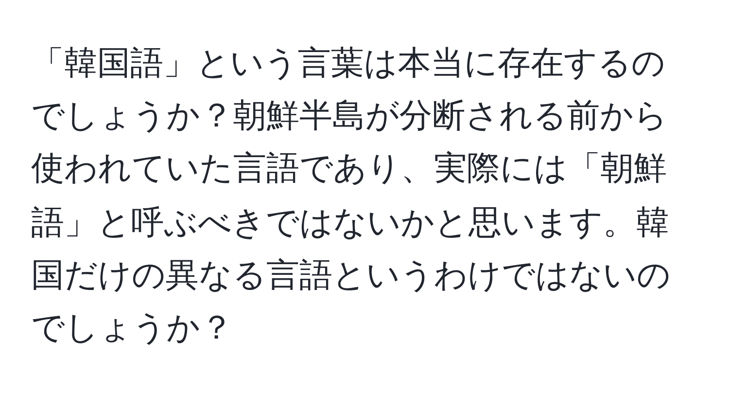 「韓国語」という言葉は本当に存在するのでしょうか？朝鮮半島が分断される前から使われていた言語であり、実際には「朝鮮語」と呼ぶべきではないかと思います。韓国だけの異なる言語というわけではないのでしょうか？