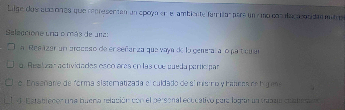 Elige dos acciones que representen un apoyo en el ambiente familiar para un niño con discapacidad m ulpo
Seleccione una o más de una:
a Realizar un proceso de enseñanza que vaya de lo general a lo particular
b Realizar actividades escolares en las que pueda participar
e Enseñarle de forma sistematizada el cuidado de sí mismo y hábitos de higiene
d. Establecer una buena relación con el personal educativo para lograr un trabajo colatorativ