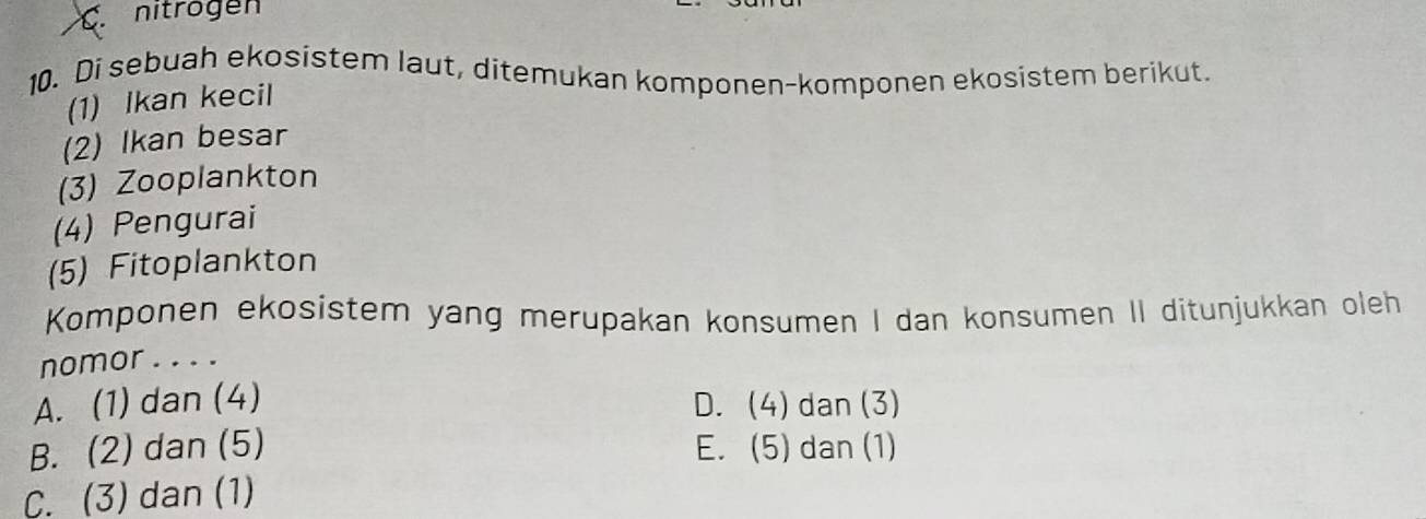 nitrogen
10. Di sebuah ekosistem laut, ditemukan komponen-komponen ekosistem berikut.
(1) Ikan kecil
(2) Ikan besar
(3) Zooplankton
(4) Pengurai
(5) Fitoplankton
Komponen ekosistem yang merupakan konsumen I dan konsumen II ditunjukkan oleh
nomor . . . .
A. (1) dan (4) D. (4) dan (3)
B. (2) dan (5) E. (5) dan (1)
C. (3) dan (1)