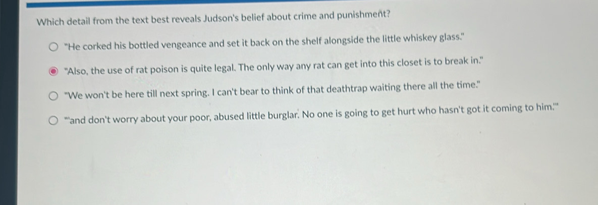 Which detail from the text best reveals Judson's belief about crime and punishment?
"He corked his bottled vengeance and set it back on the shelf alongside the little whiskey glass."
"Also, the use of rat poison is quite legal. The only way any rat can get into this closet is to break in."
"We won't be here till next spring. I can't bear to think of that deathtrap waiting there all the time."
"'and don't worry about your poor, abused little burglar. No one is going to get hurt who hasn't got it coming to him.''