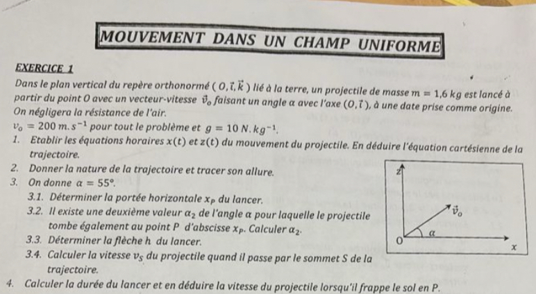 MOUVEMENT DANS UN CHAMP UNIFORM
EXERCICE 1
Dans le plan vertical du repère orthonormé (0,vector i,vector k) lié à la terre, un projectile de masse m=1,6kg est lancé à
partir du point O avec un vecteur-vitesse vector v_o faisant un angle a avec l’axe (0,vector t) , à une date prise comme origine.
On négligera la résistance de l'air.
v_0=200m.s^(-1) pour tout le problème et g=10N.kg^(-1).
1. Etablir les équations horaires x(t) et z(t) du mouvement du projectile. En déduire l'équation cartésienne de la
trajectoire.
2. Donner la nature de la trajectoire et tracer son allure. 
3. On donne a=55°.
3.1. Déterminer la portée horizontale x_P du lancer.
3.2. Il existe une deuxième valeur alpha _2 de l'angle α pour laquelle le projectile
tombe également au point P d’abscisse x_P. Calculer alpha _2.
3.3. Déterminer la flèche h du lancer. 
3.4. Calculer la vitesse v_s du projectile quand il passe par le sommet S de la
trajectoire.
4. Calculer la durée du lancer et en déduire la vitesse du projectile lorsqu'il frappe le sol en P.