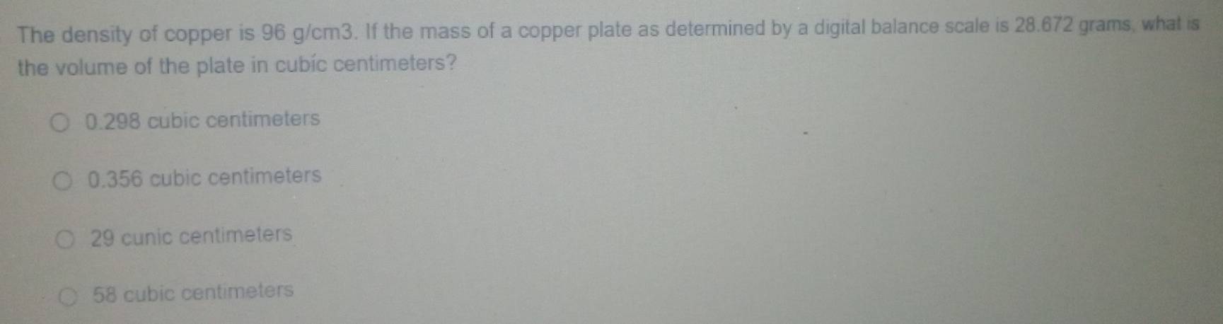 The density of copper is 96 g/cm3. If the mass of a copper plate as determined by a digital balance scale is 28.672 grams, what is
the volume of the plate in cubic centimeters?
0.298 cubic centimeters
0.356 cubic centimeters
29 cunic centimeters
58 cubic centimeters